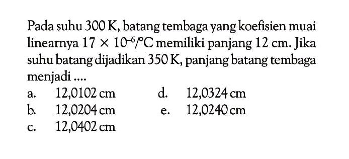 Pada suhu 300 K, batang tembaga yang koefisien muai linearnya  17x10^-6 /C memiliki panjang 12 cm. Jika suhu batang dijadikan  350 K, panjang batang tembaga menjadi ....