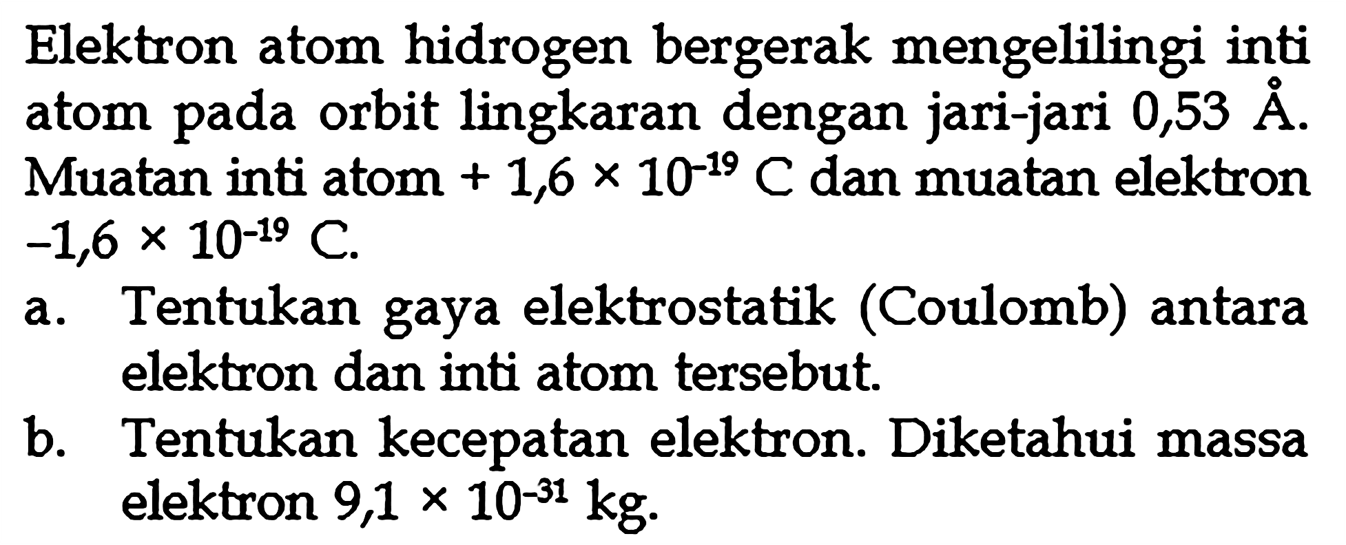 Elektron atom hidrogen bergerak mengelilingi inti atom pada orbit lingkaran dengan jari-jari 0,53A. Muatan inti atom + 1,6 x 10^-19 C dan muatan elektron -1,6 x 10^-19 C. a. Tentukan gaya elektrostatik (Coulomb) antara elektron dan inti atom tersebut. b. Tentukan kecepatan elektron. Diketahui massa elektron 9,1 x 10^-31 kg.