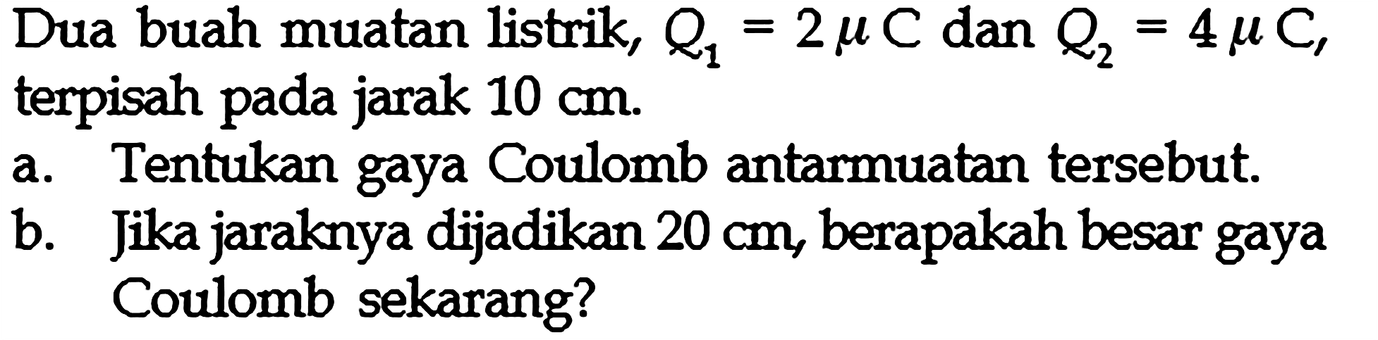 Dua buah muatan listrik, Q1 = 2 mu C dan Q2 = 4 mu C, terpisah pada jarak 10 cm. Tentukan gaya Coulomb antar muatan tersebut. b. Jika jaraknya dijadikan 20 cm, berapakah besar gaya Coulomb sekarang?