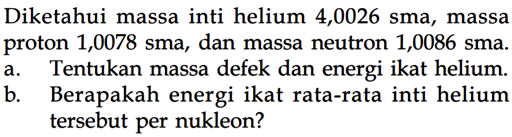 Diketahui massa inti helium 4,0026 sma, massa proton 1,0078 sma , dan massa neutron 1,0086 sma .a. Tentukan massa defek dan energi ikat helium.b. Berapakah energi ikat rata-rata inti helium tersebut per nukleon?