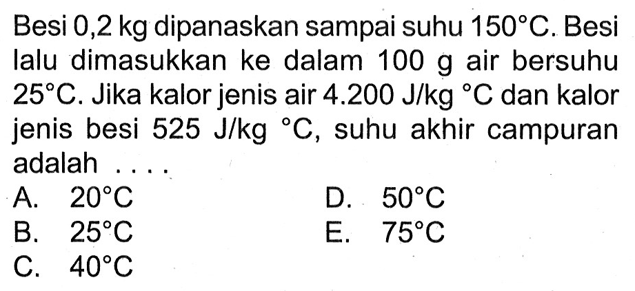 Besi 0,2 kg dipanaskan sampai suhu 150 C. Besi lalu dimasukkan ke dalam 100 g air bersuhu 25 C. Jika kalor jenis air 4.200 J/kg C dan kalor jenis besi 525 J/kg C, suhu akhir campuran adalah . . . .
