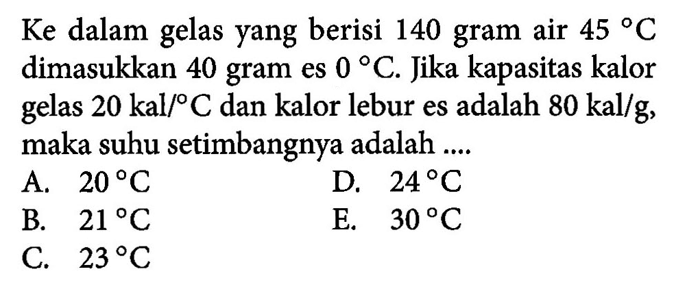 Ke dalam gelas yang berisi 140 gram air 45 C dimasukkan 40 gram es 0 C. Jika kapasitas kalor gelas 20 kal/ C dan kalor lebur es adalah 80 kal/g, maka suhu setimbangnya adalah ....