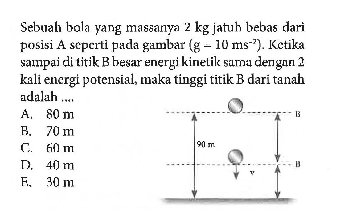 Sebuah bola yang massanya 2 kg jatuh bebas dari posisi A seperti pada gambar (g = 10 ms^-2). Ketika sampai di titik B besar energi kinetik sama dengan 2 kali energi potensial, maka tinggi titik B dari tanah adalah ... 90 m v B B