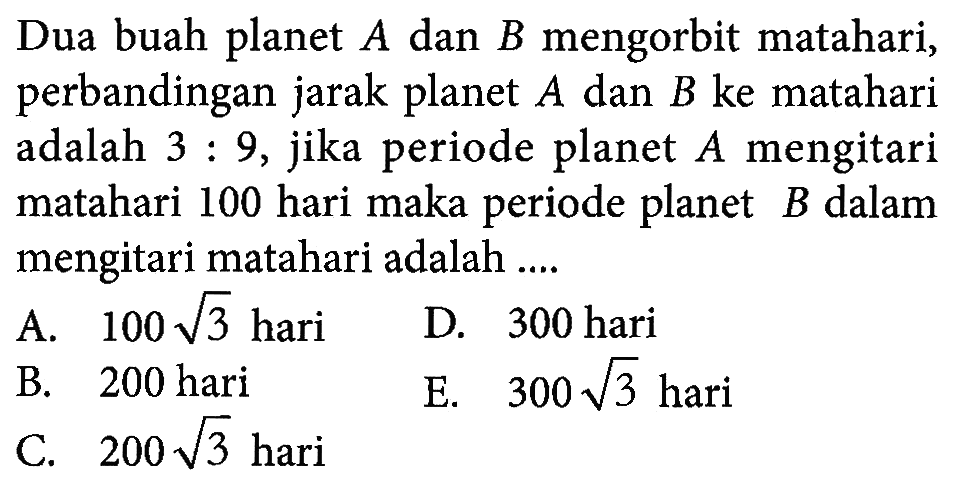 Dua buah planet A dan B mengorbit matahari, perbandingan jarak planet A dan B ke matahari adalah 3:9, jika periode planet A mengitari matahari 100 hari maka periode planet B dalam mengitari matahari adalah .... A. 100 akar(3) hari D. 300 hari B. 200 hari E. 300 akar(3) hari C. 200 akar(3) hari