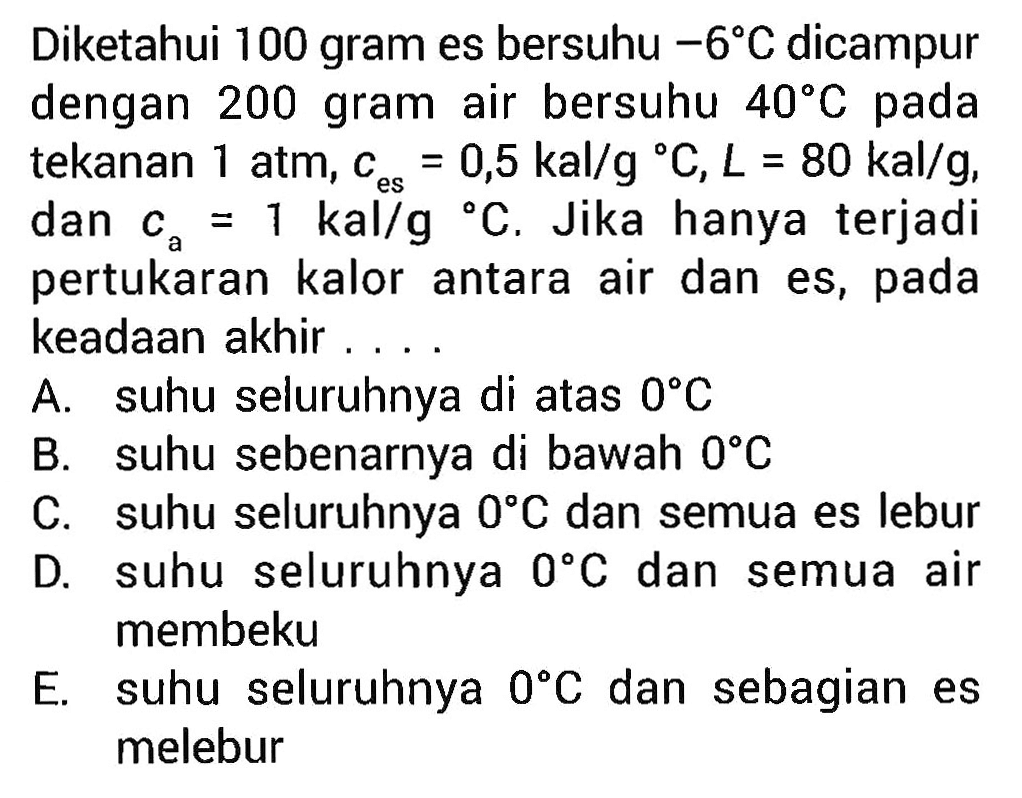 Diketahui 100 gram es bersuhu -6 C dicampur dengan 200 gram air bersuhu 40 C pada tekanan 1 atm. C es = 0,5 kal/g C, L = 80 kal/g, es dan Ca = 1 kal/g C, Jika hanya terjadi pertukaran kalor antara air dan es, pada keadaan akhir . . . .