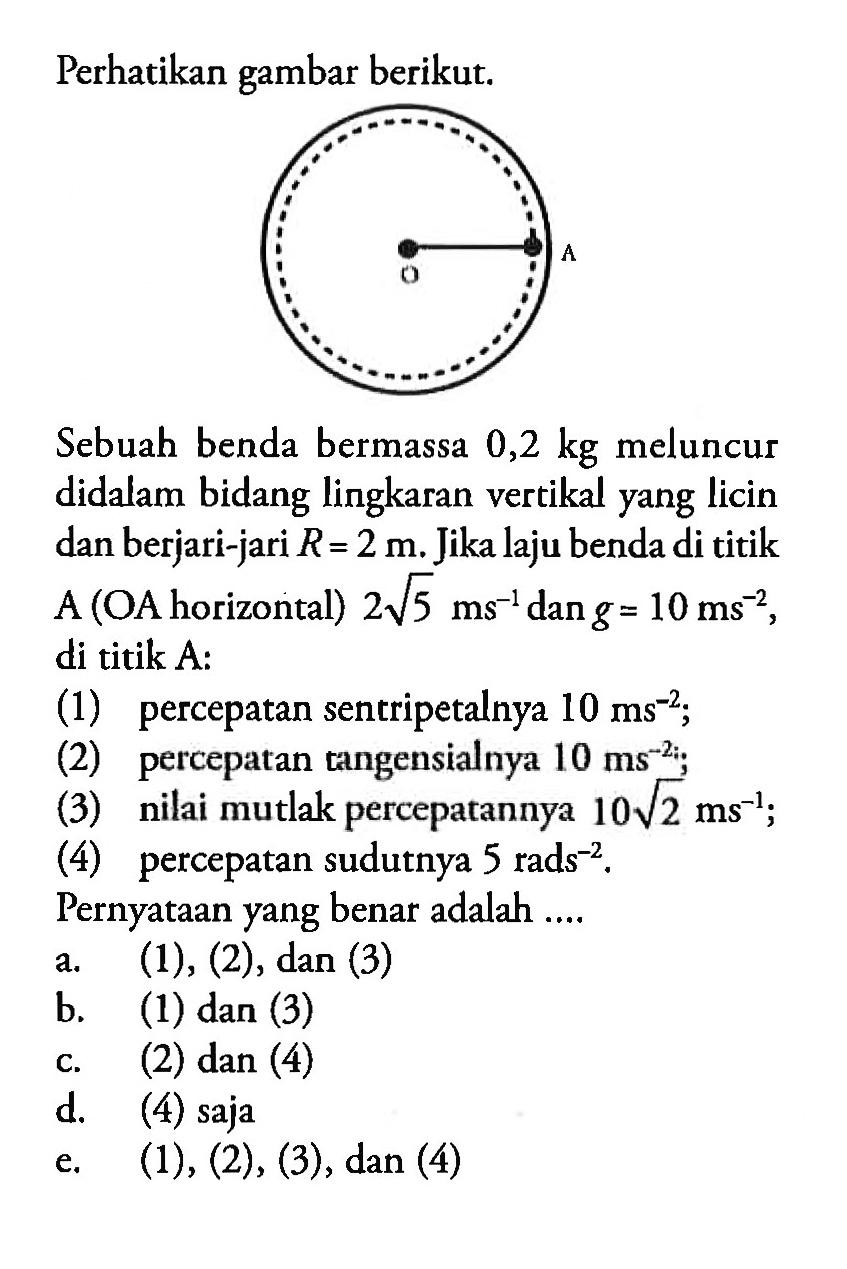 Perhatikan gambar berikut: Sebuah benda bermassa 0,2 kg meluncur didalam bidang lingkaran vertikal yang licin dan berjari-jari R = 2 m. Jika laju benda di titik A (OA horizontal) 2akar(5) 10 ms^-2 di titik A: (1) percepatan sentripetalnya 10 ms^-2 (2) percepatan tangensialnya 10 ms^-2 (3) nilai mutlak perceparannya 10akar(2) ms^-2 (4) percepatan sudutnya 5 rads^-2, Pernyataan yang benar adalah