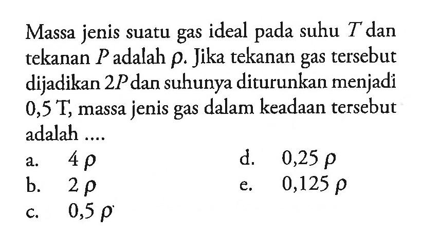 Massa jenis suatu gas ideal pada suhu T dan tekanan P adalah p. Jika tekanan gas tersebut dijadikan 2P dan suhunya diturunkan menjadi 0,5 T , massa jenis gas dalam keadaan tersebut adalah ...