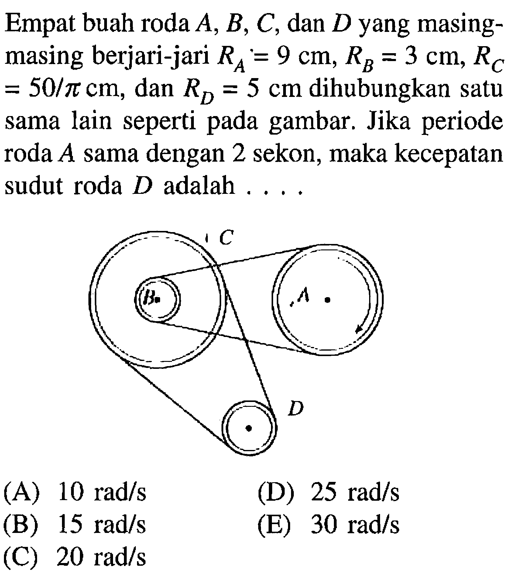 Empat buah roda A, B, C, dan D yang masing-masing berjari-jari RA = 9 cm, RB = 3, RC = 50/pi cm, dan RD = 5 cm dihubungkan satu sama lain seperti pada gambar. Jika periode roda A sama dengan 2 sekon, maka kecepatan sudut roda D adalah.... C A D