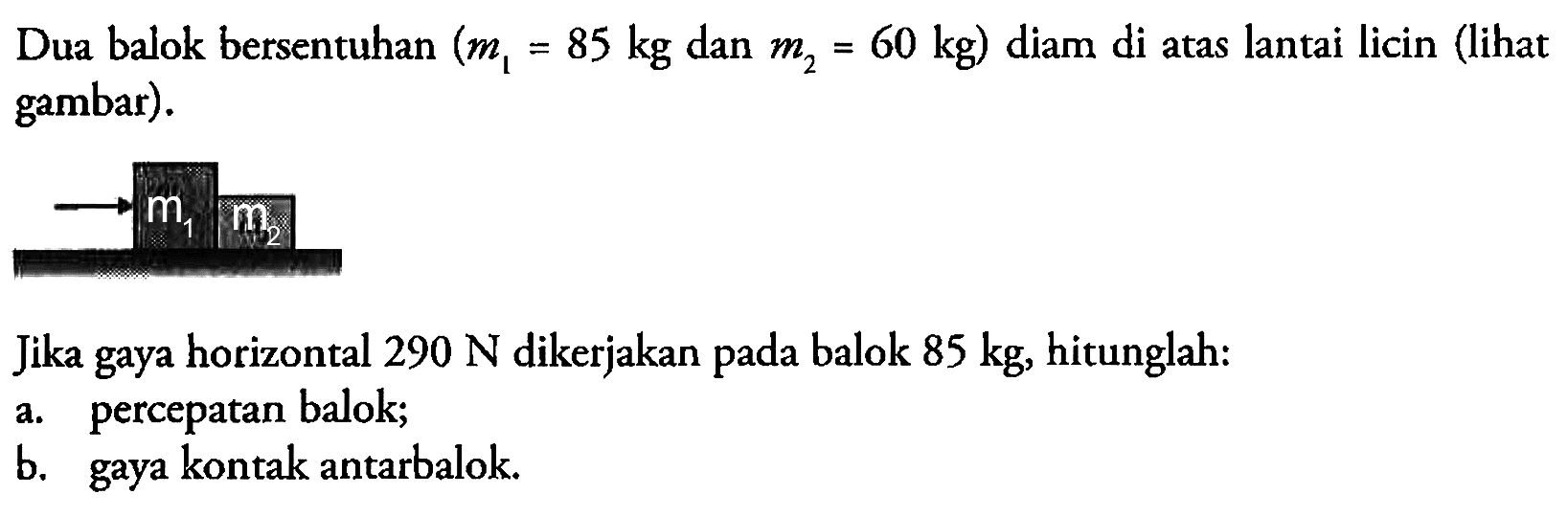 Dua balok bersentuhan  (m1=85 kg.  dan  .m2=60 kg)  diam di atas lantai licin (lihat gambar). => m1 m2 Jika gaya horizontal  290 N  dikerjakan pada balok  85 kg , hitunglah:a. percepatan balok;b. gaya kontak antarbalok.