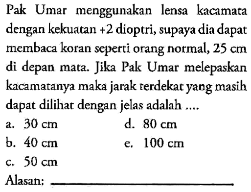 Pak Umar menggunakan lensa kacamata dengan kekuatan +2 dioptri, supaya dia dapat membaca koran seperti orang normal, 25 cm di depan mata. Jika Pak Umar melepaskan kacamatanya maka jarak terdekat yang masih dapat dilihat dengan jelas adalah ....Alasan: