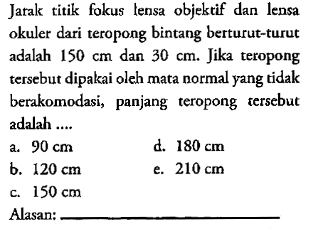 Jarak titik fokus lensa objektif dan lensa okuler dari teropong bintang berturut-turut adalah  150 cm dan 30 cm. Jika teropong tersebut dipakai oleh mata normal yang tidak berakomodasi, panjang teropong tersebut adalah....Alasan: