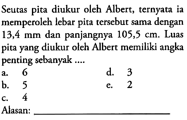 Seutas pita diukur oleh Albert, ternyata ia memperoleh lebar pita tersebut sama dengan 13,4 mm dan panjangnya 105,5 cm, Luas pita yang diukur oleh Albert memiliki angka penting sebanyak ................... Alasan:................