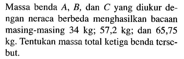 Massa benda A, B, dan C yang diukur dengan neraca berbeda menghasilkan bacaan masing-masing 34 kg; 57,2 kg; dan 65,75 kg. Tentukan massa total ketiga benda tersebut.