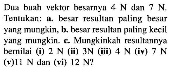 Dua buah vektor besarnya 4 N dan 7 N. Tentukan: a. besar resultan paling besar yang mungkin, b. besar resultan paling kecil yang mungkin. c. Mungkinkah resultannya bernilai (i) 2 N (ii) 3N (iii) 4 N (iv) 7 N (v) 11 N dan (vi) 12 N?