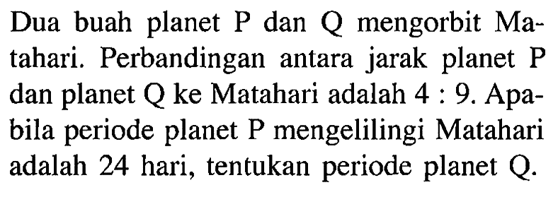 Dua buah planet  P  dan  Q  mengorbit Matahari. Perbandingan antara jarak planet  P  dan planet Q ke Matahari adalah  4: 9 .  Apabila periode planet P mengelilingi Matahari adalah 24 hari, tentukan periode planet  Q . 