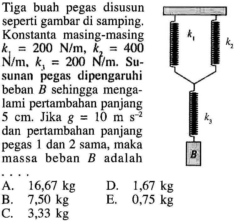 Tiga buah pegas disusun seperti gambar di samping: Konstanta masing-masing k1 = 200 N/m, k2 400 N/m, k3 = 200 N/m Su- sunan pegas dipengaruhi beban B sehingga menga- lami pertambahan panjang 5 cm: Jika g = 10 m s^-2 dan pertambahan panjang pegas 1 dan 2 sama, maka massa beban B adalah