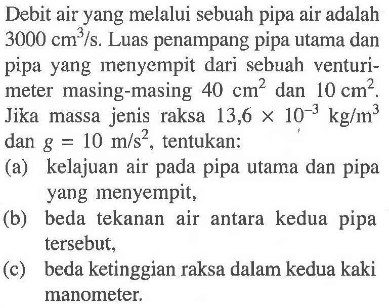 Debit air yang melalui sebuah pipa air adalah 3000 cm^3/s. Luas penampang pipa utama dan pipa yang menyempit dari sebuah venturi- meter masing-masing 40 cm^2 dan 10 CM^2. Jika massa jenis raksa 13,6 X 10^-3 KG/M^3 dan g = 10 m/S^2,_ tentukan: (a) kelajuan air pipa utama dan pipa yang menyempit; (b) beda tekanan air antara kedua pipa tersebut; (c) beda ketinggian raksa dalam kedua kaki manometer; cm? kg/m?