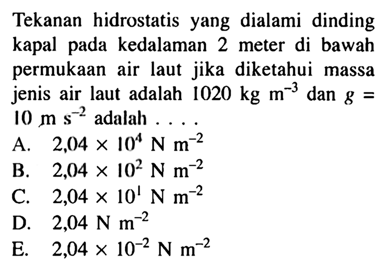 Tekanan hidrostatis yang dialami dinding kapal pada kedalaman 2 meter di bawah permukaan air laut jika diketahui massa jenis air laut adalah 1020 kg m^-3 dan g = 10 m s^-2 adalah ....