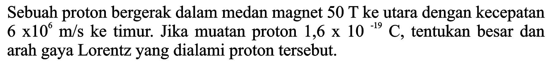 Sebuah proton bergerak dalam medan magnet 50 T ke utara dengan kecepatan 6 x 10^6 m/s ke timur. Jika muatan proton 1,6 x 10^(-19) C, tentukan besar dan arah gaya Lorentz yang dialami proton tersebut.