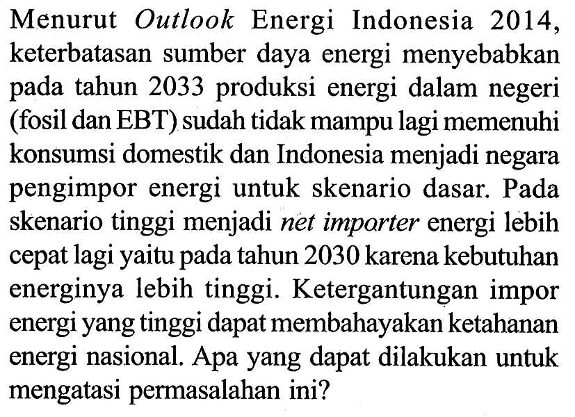 Menurut Outlook Energi Indonesia 2014, keterbatasan sumber daya energi menyebabkan pada tahun 2033 produksi energi dalam negeri (fosil dan EBT) sudah tidak mampu lagi memenuhi konsumsi domestik dan Indonesia menjadi negara pengimpor energi untuk skenario dasar. Pada skenario tinggi menjadi net importer energi lebih cepat lagi yaitu pada tahun 2030 karena kebutuhan energinya lebih tinggi. Ketergantungan impor energi yang tinggi dapat membahayakan ketahanan energi nasional. Apa yang dapat dilakukan untuk mengatasi permasalahan ini?