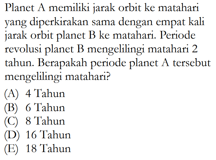 Planet A memiliki jarak orbit ke matahari yang diperkirakan sama dengan empat kali jarak orbit planet B ke matahari. Periode revolusi planet B mengelilingi matahari 2 tahun. Berapakah periode planet A tersebut mengelilingi matahari?