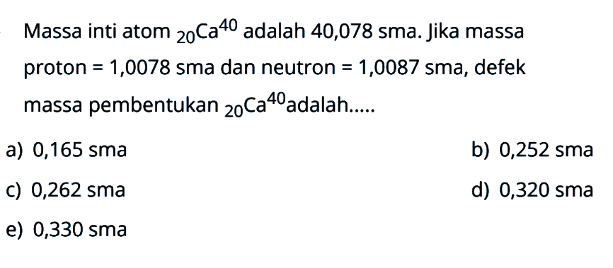 Massa inti atom   20 Ca 40  adalah 40,078 sma. Jika massa proton  =1,0078  sma dan neutron  =1,0087  sma, defek massa pembentukan   20 Ca 40  adalah....