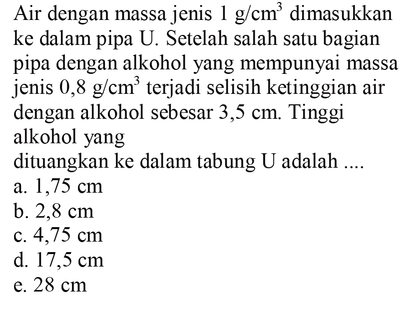 Air dengan massa jenis  1 g / cm^3  dimasukkan ke dalam pipa U. Setelah salah satu bagian pipa dengan alkohol yang mempunyai massa jenis  0,8 g / cm^3  terjadi selisih ketinggian air dengan alkohol sebesar 3,5  cm . Tinggi
alkohol yang
dituangkan ke dalam tabung U adalah ....
a.  1,75 cm 
b.  2,8 cm 
c.  4,75 cm 
d.  17,5 cm 
e.  28 cm 