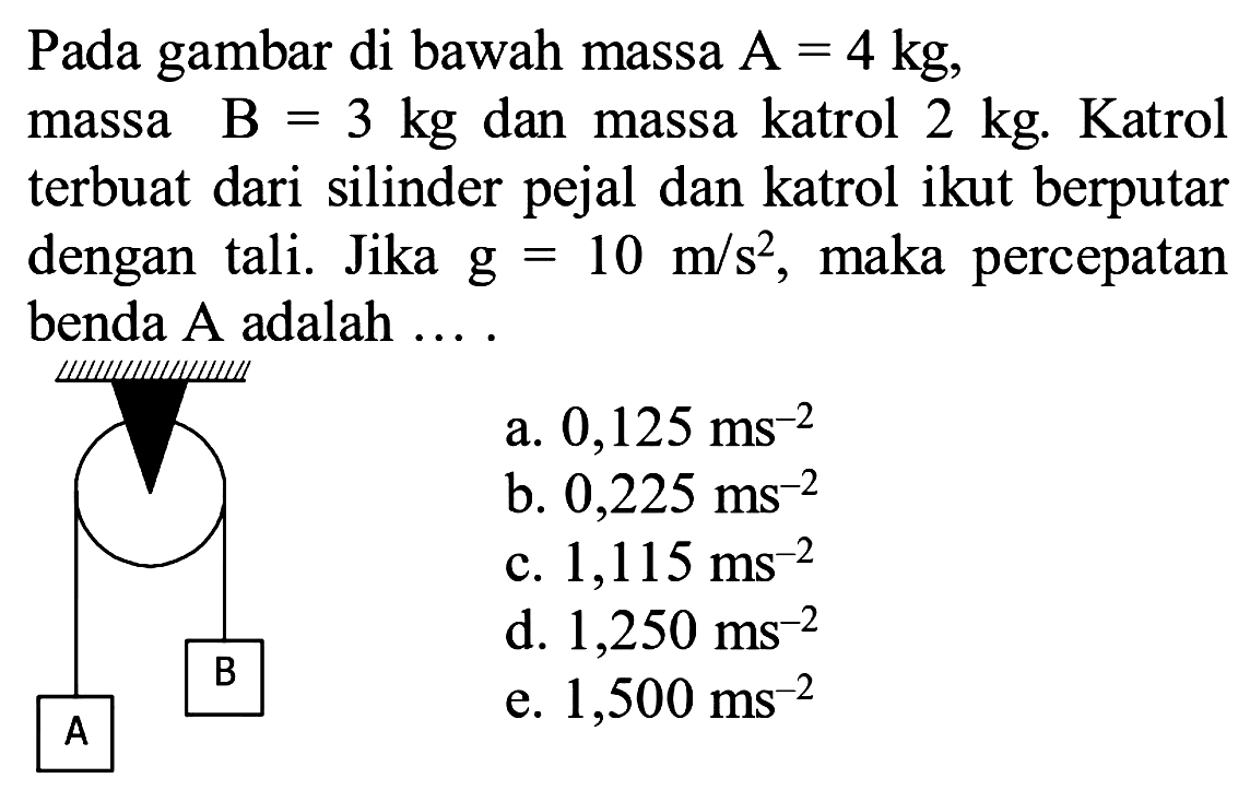 Pada gambar di bawah massa  A=4 kg , massa  B=3 kg  dan massa katrol  2 kg . Katrol terbuat dari silinder pejal dan katrol ikut berputar dengan tali. Jika G=10 m / s^2 , maka percepatan benda  A  adalah ....
a.  0,125 ms^(-2) 
b.  0,225 ms^(-2) 
c.  1,115 ms^(-2) 
d.  1,250 ms^(-2) 
e.  1,500 ms^(-2) 