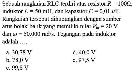 Sebuah rangkaian RLC terdiri atas resistor R = 100 Ohm, induktor L = 50 mH, dan kapasitor C = 0,01 mikro F. Rangkaian tersebut dihubungkan dengan sumber arus bolak-balik yang memiliki nilai Vm = 20 V dan omega = 50.000 rad/s. Tegangan pada induktor adalah