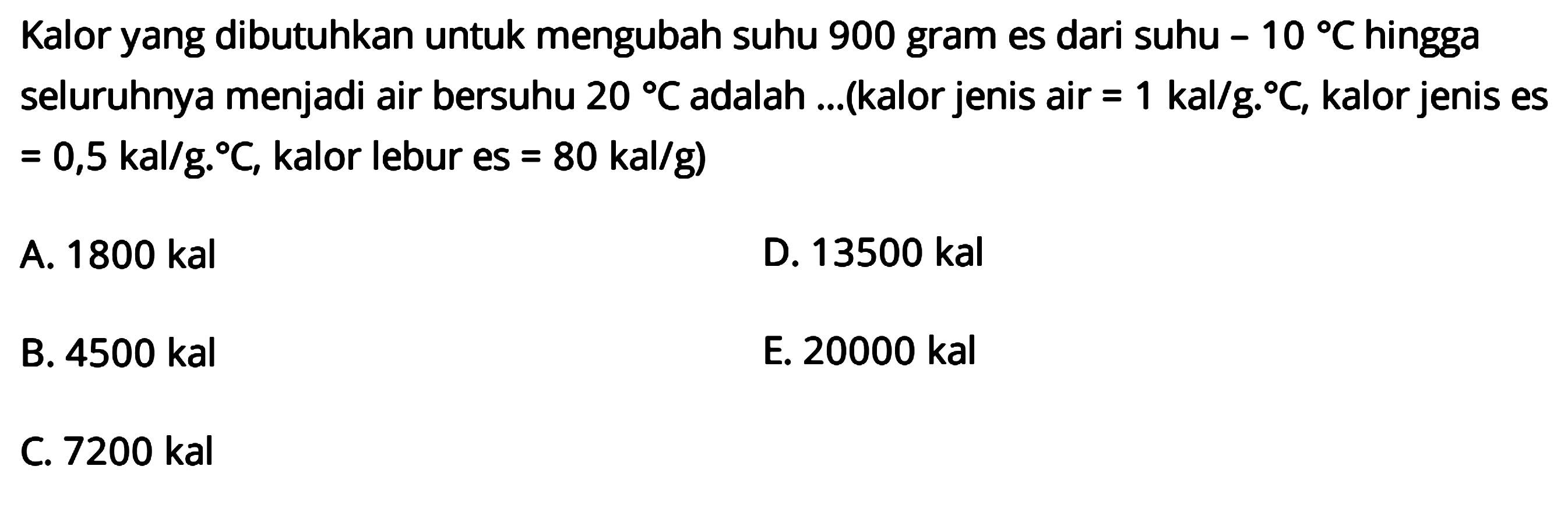 Kalor yang dibutuhkan untuk mengubah suhu 900 gram es dari suhu -10 C hingga seluruhnya menjadi air bersuhu 20 C adalah ... (kalor jenis air=1 kal/gC, kalor jenis es=0,5 kal/gC, kalor lebur es=80 kal/g)
