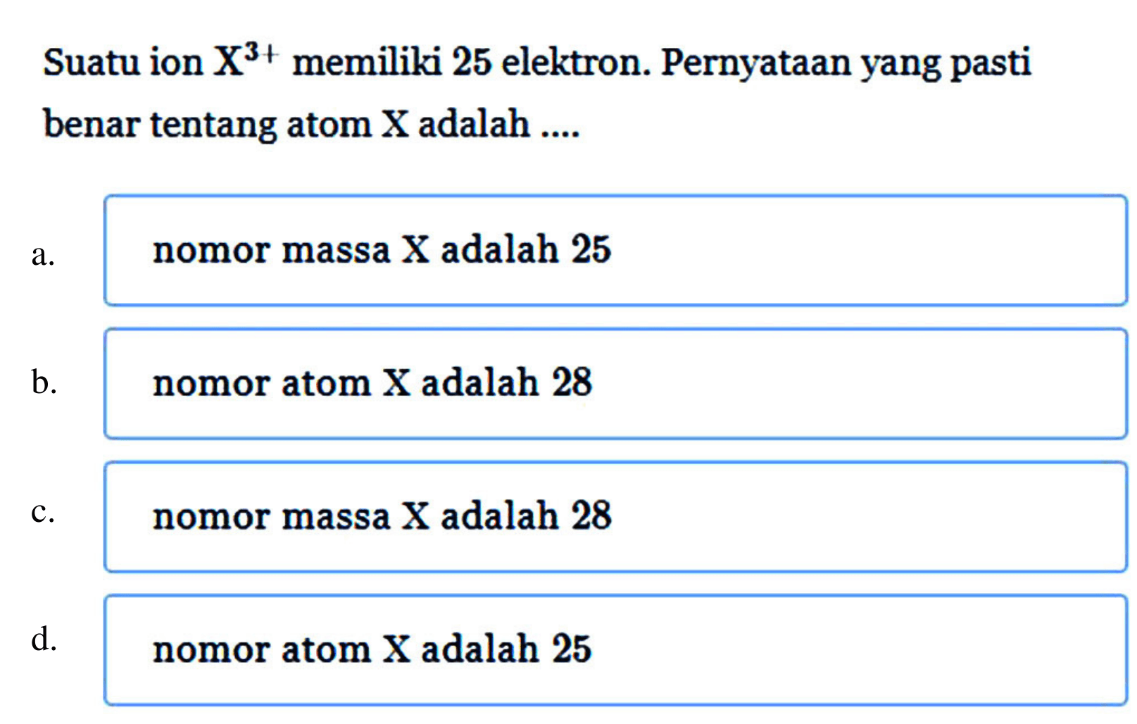 Suatu ion X^(3+) memiliki 25 elektron. Pernyataan yang pasti benar tentang atom X adalah .... a. nomor massa X adalah 25
b. nomor atom X adalah 28
c. nomor massa X adalah 28
d. nomor atom X adalah 25