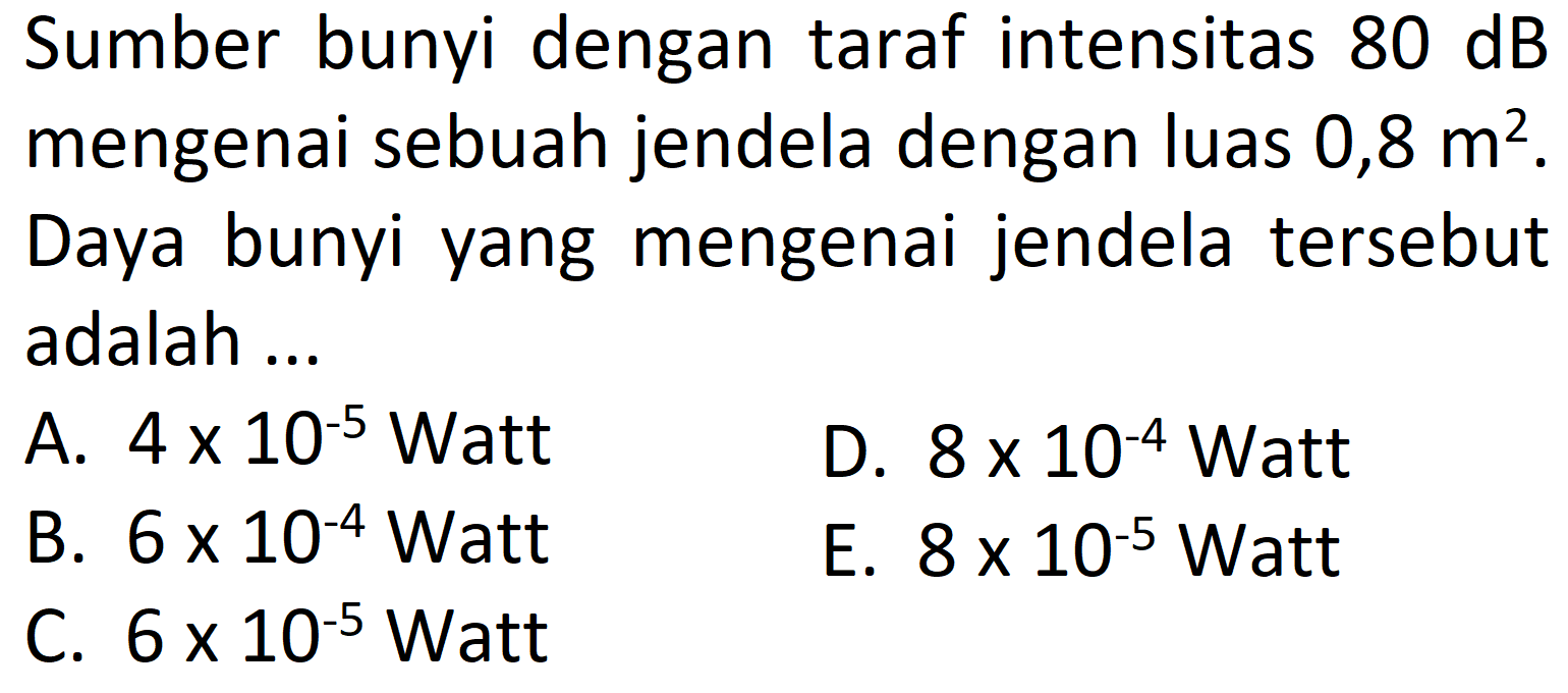 Sumber bunyi dengan taraf intensitas  80 ~dB  mengenai sebuah jendela dengan luas 0,8  m^(2) .
Daya bunyi yang mengenai jendela tersebut adalah ...
A.  4 x 10^(-5)  Watt
D.  8 x 10^(-4) Watt 
B.  6 x 10^(-4) Watt 
E.  8 x 10^(-5) Watt 
C.  6 x 10^(-5)  Watt
