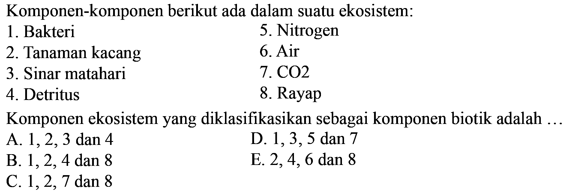 Komponen-komponen berikut ada dalam suatu ekosistem:
1. Bakteri 
5. Nitrogen 
2. Tanaman kacang 
6. Air
3. Sinar matahari 
7. CO 2 
4. Detritus 
8. Rayap
Komponen ekosistem yang diklasifikasikan sebagai komponen biotik adalah ... 
A. 1,2,3 dan 4
D. 1,3,5 dan 7
B. 1,2,4 dan 8
E. 2,4,6 dan 8
C. 1,2,7 dan 8