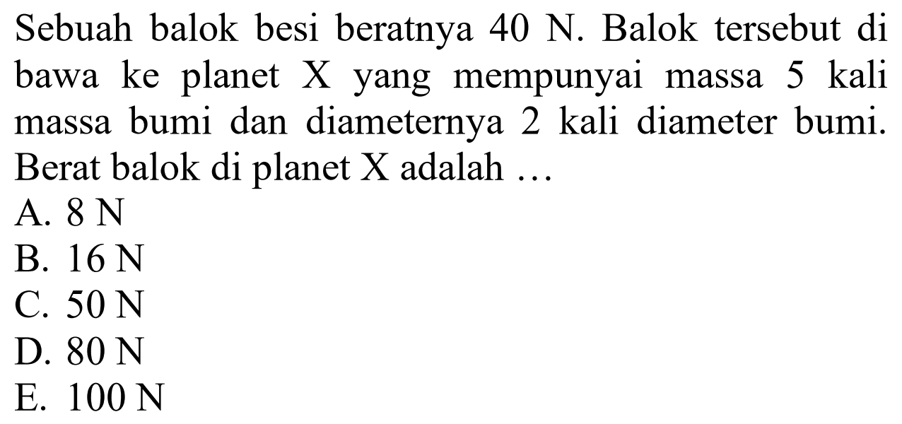 Sebuah balok besi beratnya 40 N. Balok tersebut di bawa ke planet X yang mempunyai massa 5 kali massa bumi dan diameternya 2 kali diameter bumi. Berat balok di planet X adalah ...