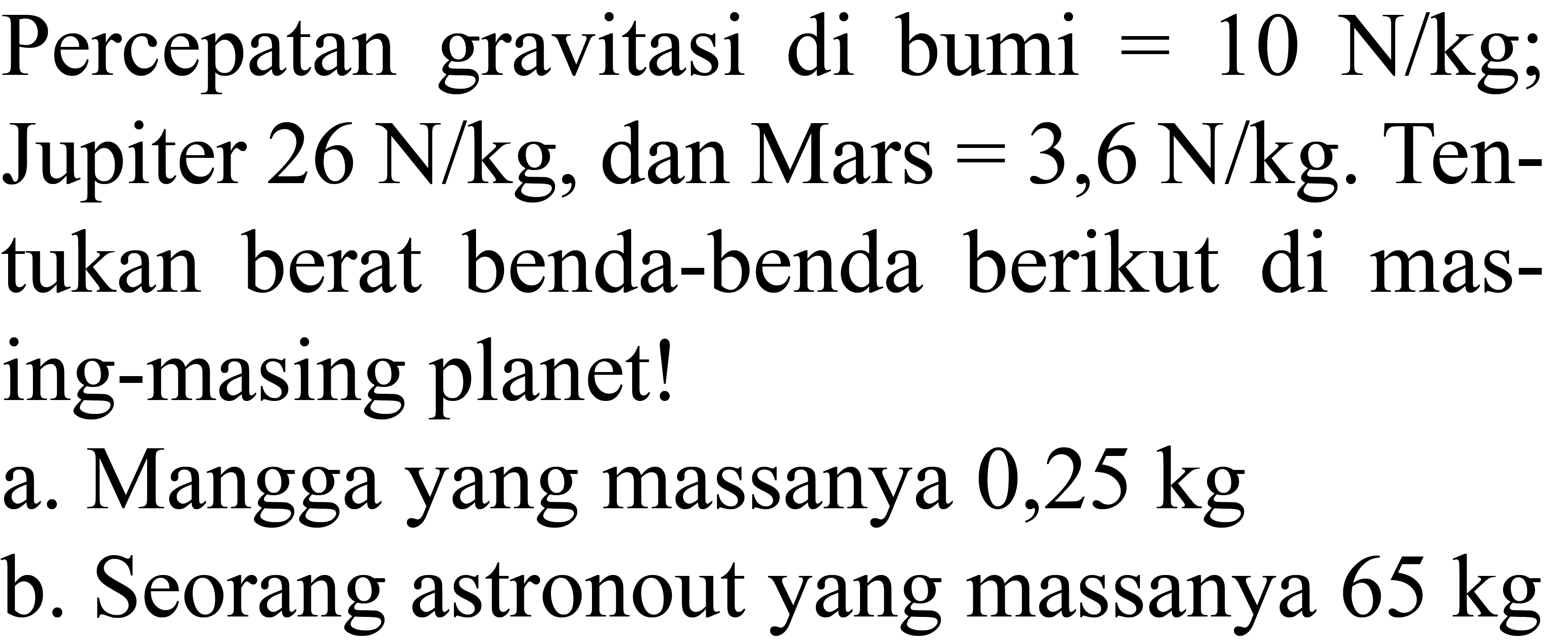 Percepatan gravitasi di bumi  =10 N / kg ; Jupiter  26 N / kg , dan Mars  =3,6 N / kg . Tentukan berat benda-benda berikut di masing-masing planet!
a. Mangga yang massanya  0,25 kg 
b. Seorang astronout yang massanya  65 kg 