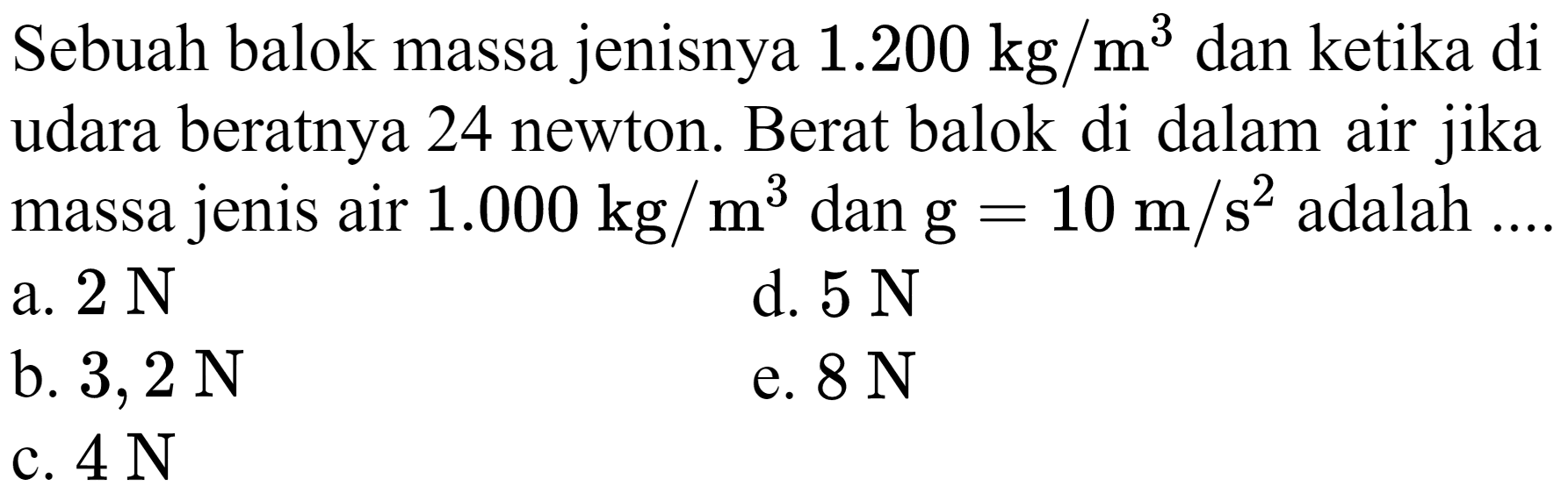 Sebuah balok massa jenisnya  1.200 kg / m^(3)  dan ketika di udara beratnya 24 newton. Berat balok di dalam air jika massa jenis air  1.000 kg / m^(3)  dan  g=10 m / s^(2)  adalah ...
a.  2 ~N 
d.  5 ~N 
b.  3,2 ~N 
e.  8 ~N 
c.  4 ~N 