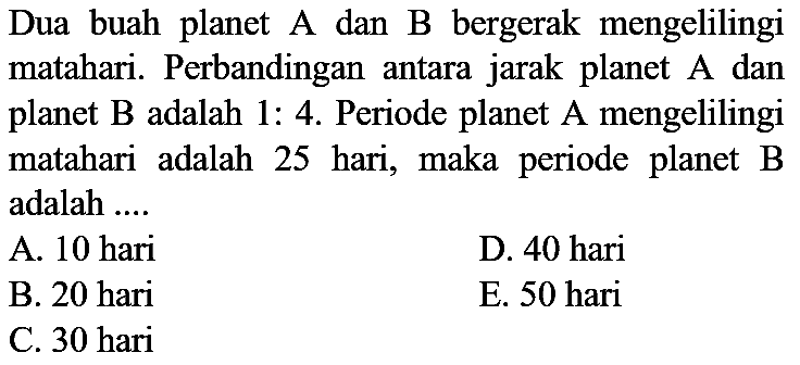 Dua buah planet A dan B bergerak mengelilingi matahari. Perbandingan antara jarak planet  A  dan planet  B  adalah  1: 4 . Periode planet A mengelilingi matahari adalah 25 hari, maka periode planet B adalah ....
A. 10 hari
D. 40 hari
B. 20 hari
E. 50 hari
C. 30 hari