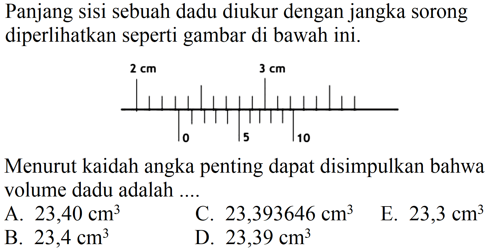 Panjang sisi sebuah dadu diukur dengan jangka sorong diperlihatkan seperti gambar di bawah ini.
2 cm 3 cm 0 5 10
Menurut kaidah angka penting dapat disimpulkan bahwa volume dadu adalah ....
A.  23,40 cm^(3) 
C.  23,393646 cm^(3) 
E.  23,3 cm^(3) 
B.  23,4 cm^(3) 
D.  23,39 cm^(3) 