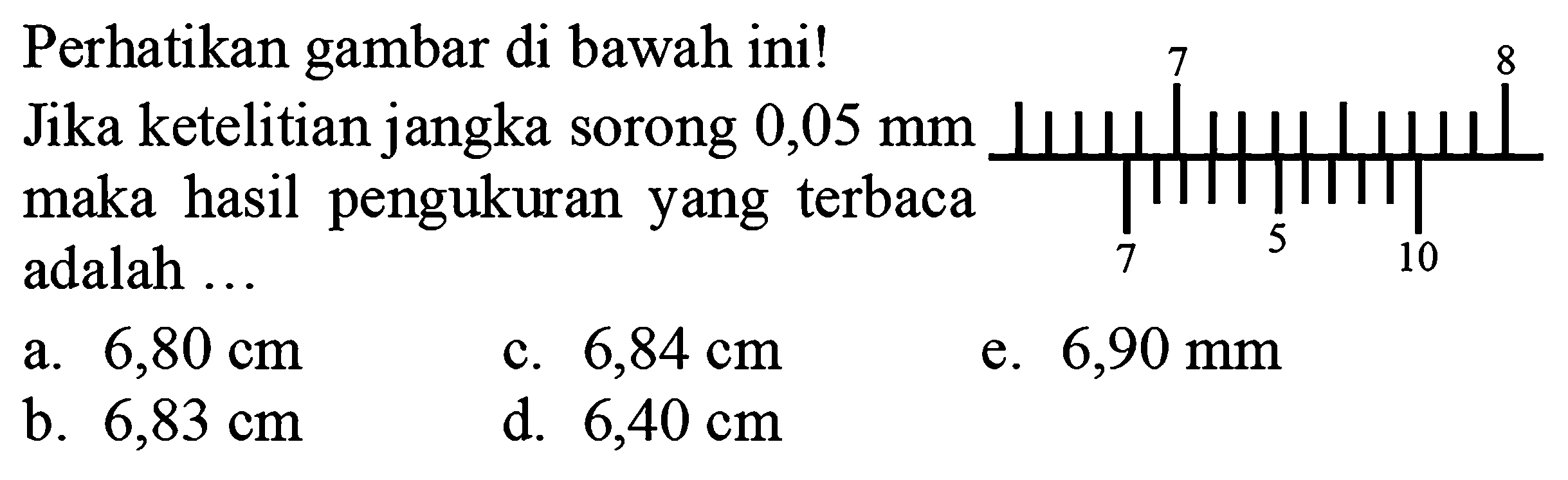 Perhatikan gambar di bawah ini!
7 8 7 5 10
Jika ketelitian jangka sorong  0,05 ~mm  maka hasil pengukuran yang terbaca adalah ...
a.  6,80 cm 
c.  6,84 cm 
e.  6,90 ~mm 
b.  6,83 cm 
d.  6,40 cm 