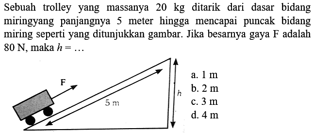 Sebuah trolley yang massanya  20 kg  ditarik dari dasar bidang miringyang panjangnya 5 meter hingga mencapai puncak bidang miring seperti yang ditunjukkan gambar. Jika besarnya gaya  F  adalah  80 ~N , maka  h=... 
a.  1 m 
b.  2 m 
c.  3 m 
d.  4 m 