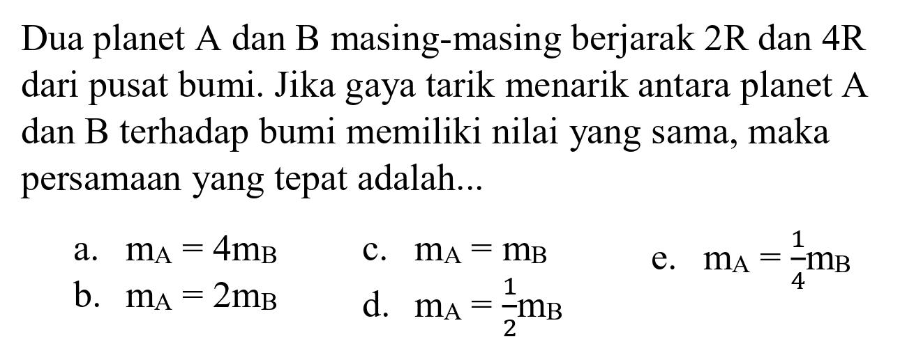 Dua planet A dan B masing-masing berjarak  2 R  dan  4 R  dari pusat bumi. Jika gaya tarik menarik antara planet A dan B terhadap bumi memiliki nilai yang sama, maka persamaan yang tepat adalah...
a.  m_(A)=4 m_(B) 
c.  m_(A)=m_(B) 
b.  m_(A)=2 m_(B) 
d.  m_(A)=(1)/(2) m_(B) 
e.  m_(A)=(1)/(4) m_(B) 