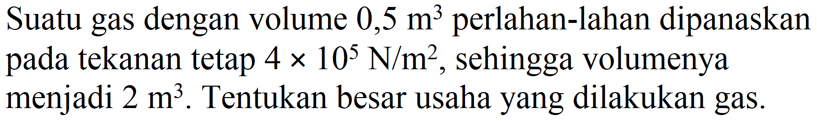 Suatu gas dengan volume  0,5 m^(3)  perlahan-lahan dipanaskan pada tekanan tetap  4 x 10^(5) ~N / m^(2) , sehingga volumenya menjadi  2 m^(3) . Tentukan besar usaha yang dilakukan gas.