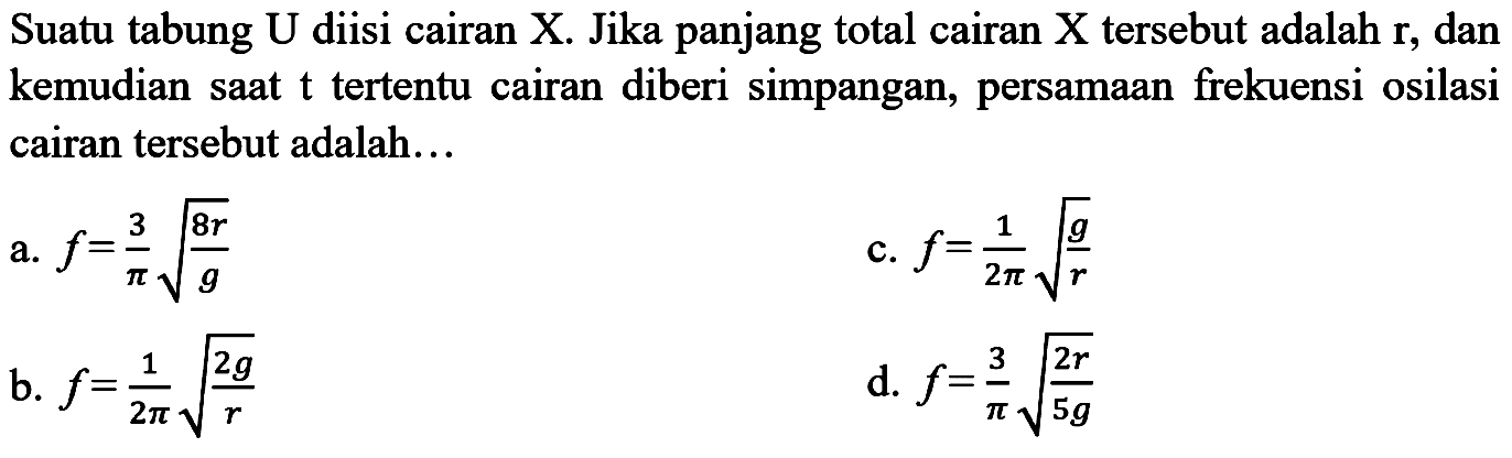 Suatu tabung U diisi cairan X. Jika panjang total cairan X tersebut adalah  {r) , dan kemudian sAt  t  tertentu cairan diberi simpangan, persamAn frekuensi osilasi cairan tersebut adalah...
a.  f=(3)/(pi) akar((8 r)/(g)) 
c.  f=(1)/(2 pi) akar((g)/(r)) 
b.  f=(1)/(2 pi) akar((2 g)/(r)) 
d.  f=(3)/(pi) akar((2 r)/(5 g)) 
