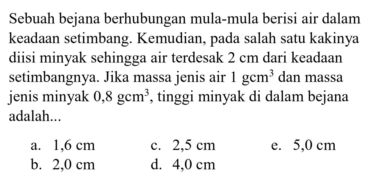 Sebuah bejana berhubungan mula-mula berisi air dalam keadaan setimbang. Kemudian, pada salah satu kakinya diisi minyak sehingga air terdesak  2 cm  dari keadaan setimbangnya. Jika massa jenis air  1 gcm^(3)  dan massa jenis minyak  0,8 gcm^(3) , tinggi minyak di dalam bejana adalah...
a.  1,6 cm 
c.  2,5 cm 
e.  5,0 cm 
b.  2,0 cm 
d.  4,0 cm 