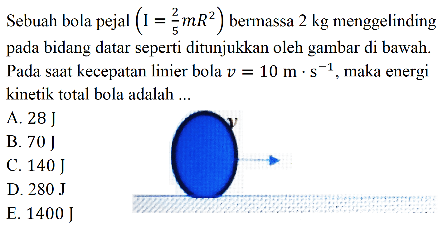 Sebuah bola pejal  (I=(2)/(5) m R^(2))  bermassa  2 kg  menggelinding pada bidang datar seperti ditunjukkan oleh gambar di bawah. Pada saat kecepatan linier bola  v=10 m . s^(-1) , maka energi kinetik total bola adalah ...
A.  28 J 
B.  70 J 
C.  140 J 
D.  280 J 
E.  1400 J 