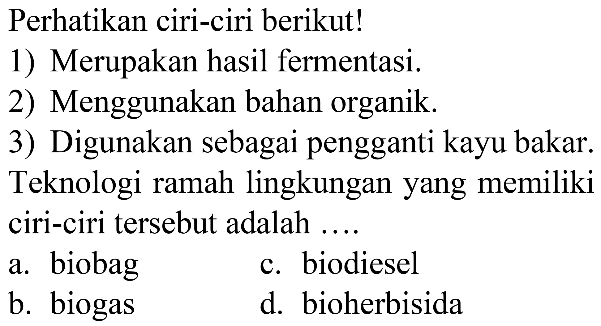 Perhatikan ciri-ciri berikut!
1) Merupakan hasil fermentasi.
2) Menggunakan bahan organik.
3) Digunakan sebagai pengganti kayu bakar.
Teknologi ramah lingkungan yang memiliki ciri-ciri tersebut adalah ....
a. biobag
c. biodiesel
b. biogas
d. bioherbisida