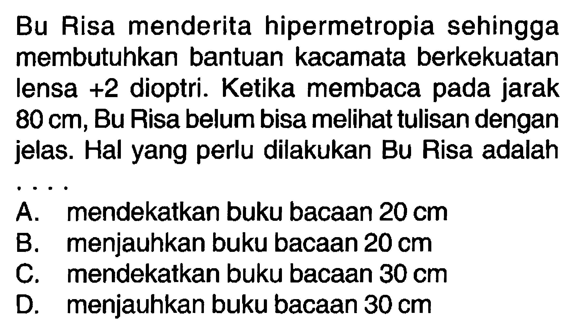 Bu Risa menderita hipermetropia sehingga membutuhkan bantuan kacamata berkekuatan lensa +2 dioptri. Ketika membaca pada jarak 80 cm, Bu Risa belum bisa melihat tulisan dengan jelas. Hal yang perlu dilakukan Bu Risa adalah....