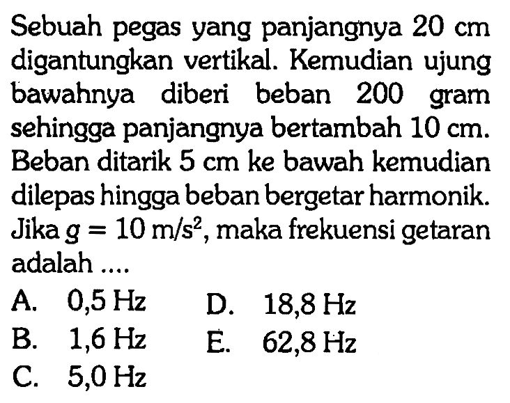 Sebuah pegas yang panjangnya  20 cm  digantungkan vertikal. Kemudian ujung bawahnya diberi beban 200 gram sehingga panjangnya bertambah  10 cm . Beban ditarik  5 cm  ke bawah kemudian dilepas hingga beban bergetar harmonik. Jika  g=10 m / s^2 , maka frekuensi getaran adalah ....A.  0,5 Hz D.  18,8 Hz B.  1,6 Hz E.  62,8 Hz C.  5,0 Hz 
