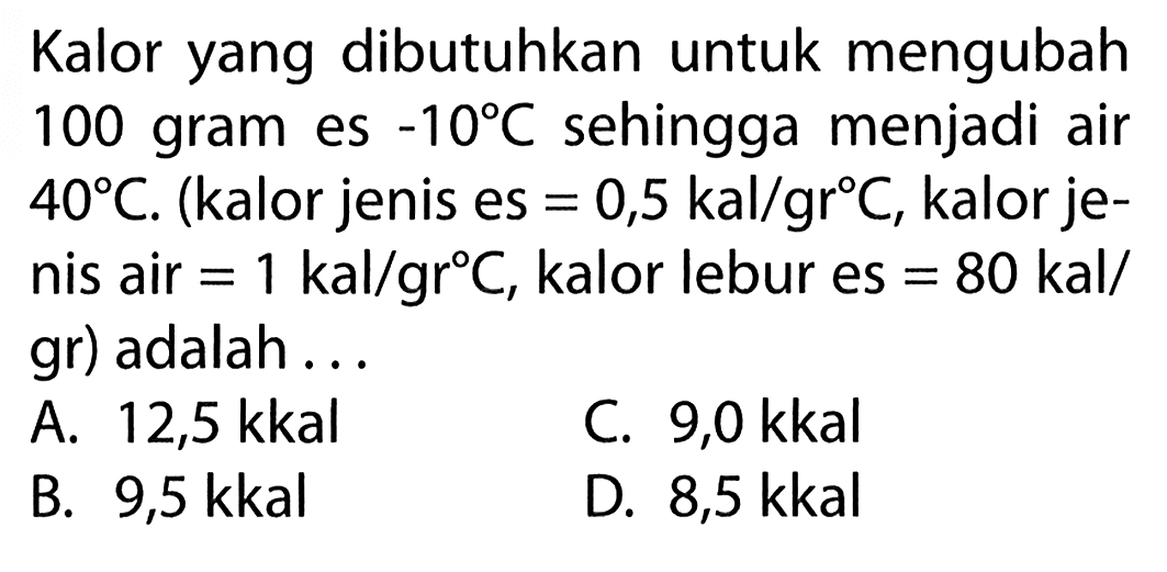 Kalor yang dibutuhkan untuk mengubah 100 gram es -10 C sehingga menjadi air 40 C. (kalor jenis es = 0,5 kal/gr C, kalor je- nis air = 1 kal/gr C, kalor lebur es = 80 kal/gr) adalah . . .
