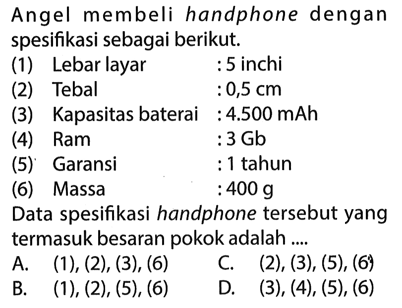 Angel membeli handphone dengan spesifikasi sebagai berikut. (1) Lebar layar : 5 inchi (2) Tebal : 0,5 cm (3) Kapasitas baterai : 4.500 mAh (4) Ram : 3 Gb (5) Garansi : 1 tahun (6) Massa : 400 g Data spesifikasi handphone tersebut yang termasuk besaran pokok adalah ...